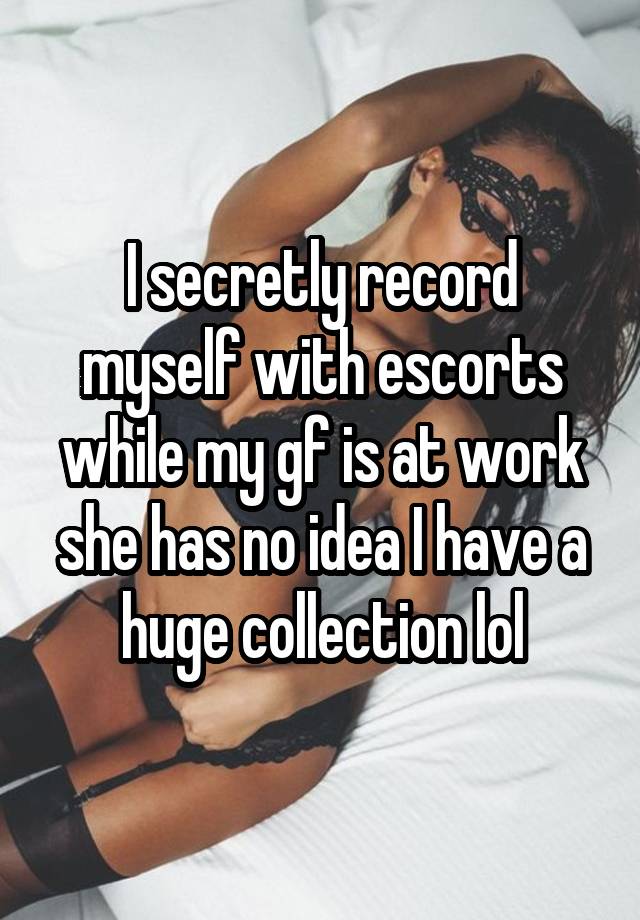 I secretly record myself with escorts while my gf is at work she has no idea I have a huge collection lol