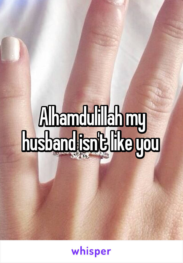 Alhamdulillah my husband isn't like you 