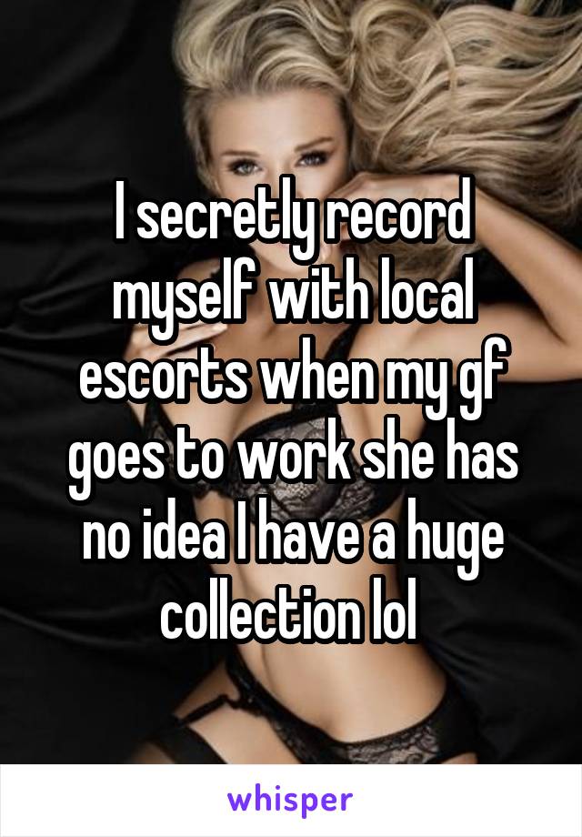 I secretly record myself with local escorts when my gf goes to work she has no idea I have a huge collection lol 