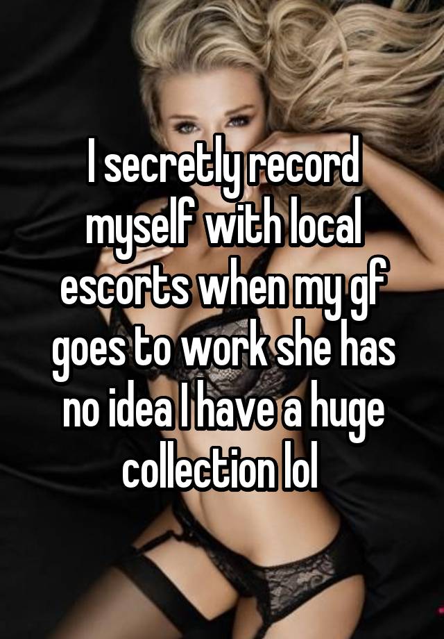 I secretly record myself with local escorts when my gf goes to work she has no idea I have a huge collection lol 