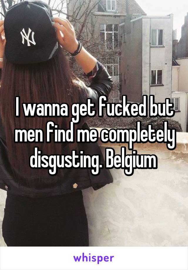 I wanna get fucked but men find me completely disgusting. Belgium 