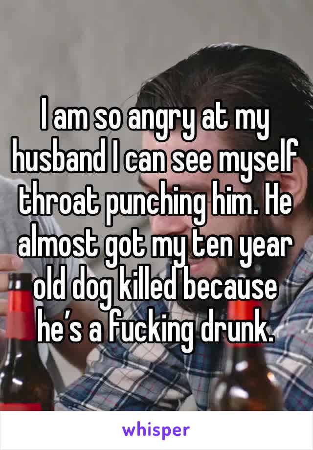 I am so angry at my husband I can see myself throat punching him. He almost got my ten year old dog killed because he’s a fucking drunk. 