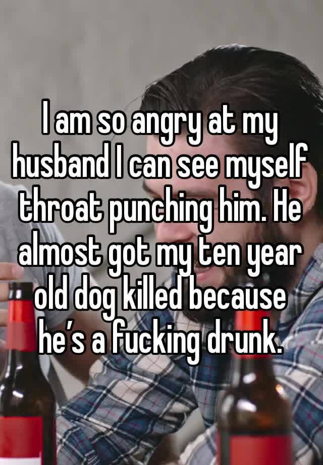 I am so angry at my husband I can see myself throat punching him. He almost got my ten year old dog killed because he’s a fucking drunk. 