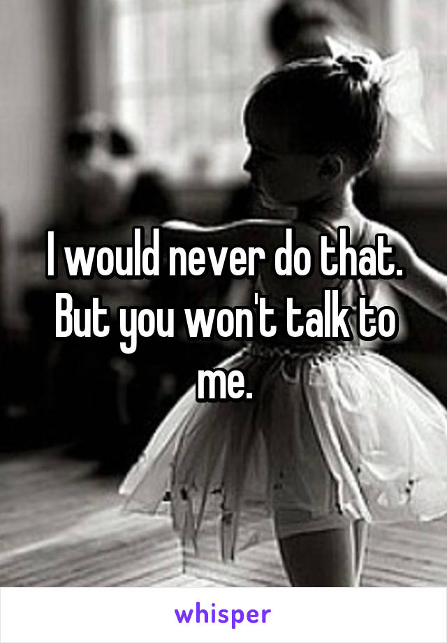 I would never do that. But you won't talk to me.