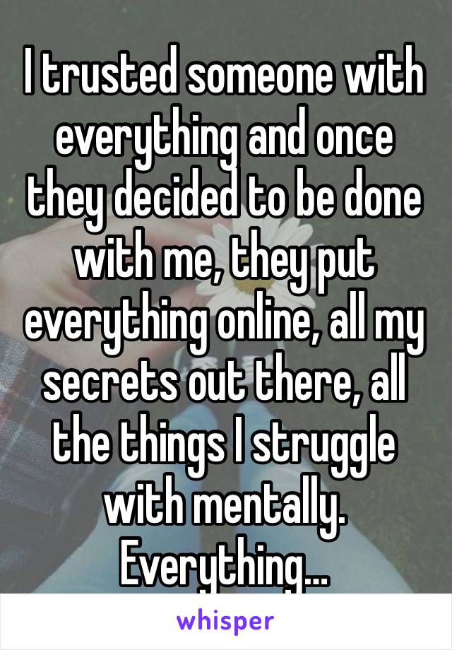 I trusted someone with everything and once they decided to be done with me, they put everything online, all my secrets out there, all the things I struggle with mentally. Everything…