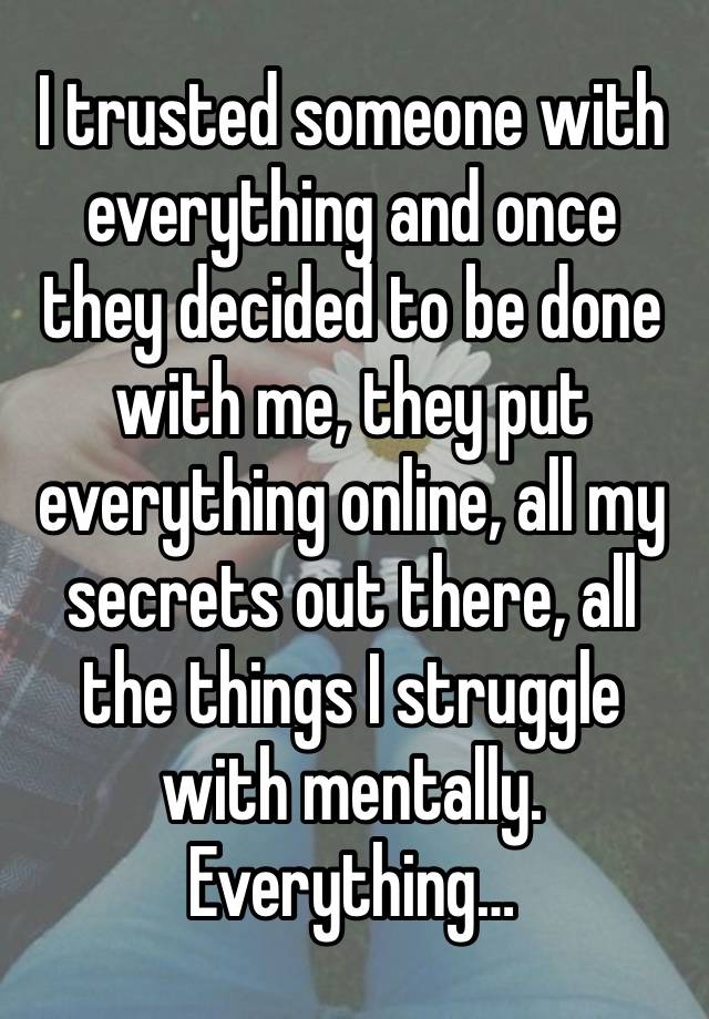 I trusted someone with everything and once they decided to be done with me, they put everything online, all my secrets out there, all the things I struggle with mentally. Everything…