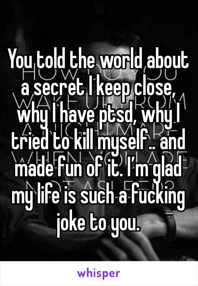 You told the world about a secret I keep close, why I have ptsd, why I tried to kill myself.. and made fun of it. I’m glad my life is such a fucking joke to you. 