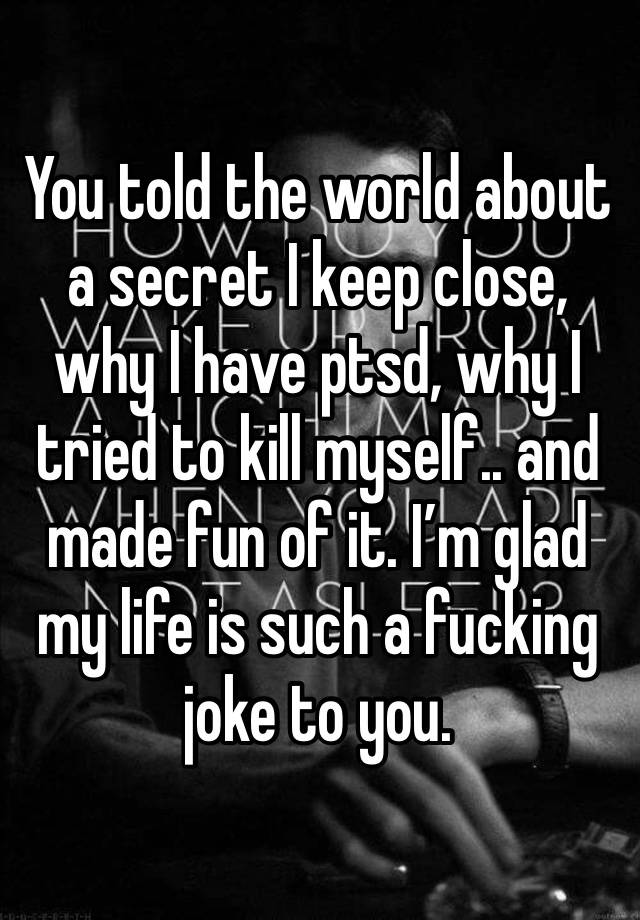 You told the world about a secret I keep close, why I have ptsd, why I tried to kill myself.. and made fun of it. I’m glad my life is such a fucking joke to you. 