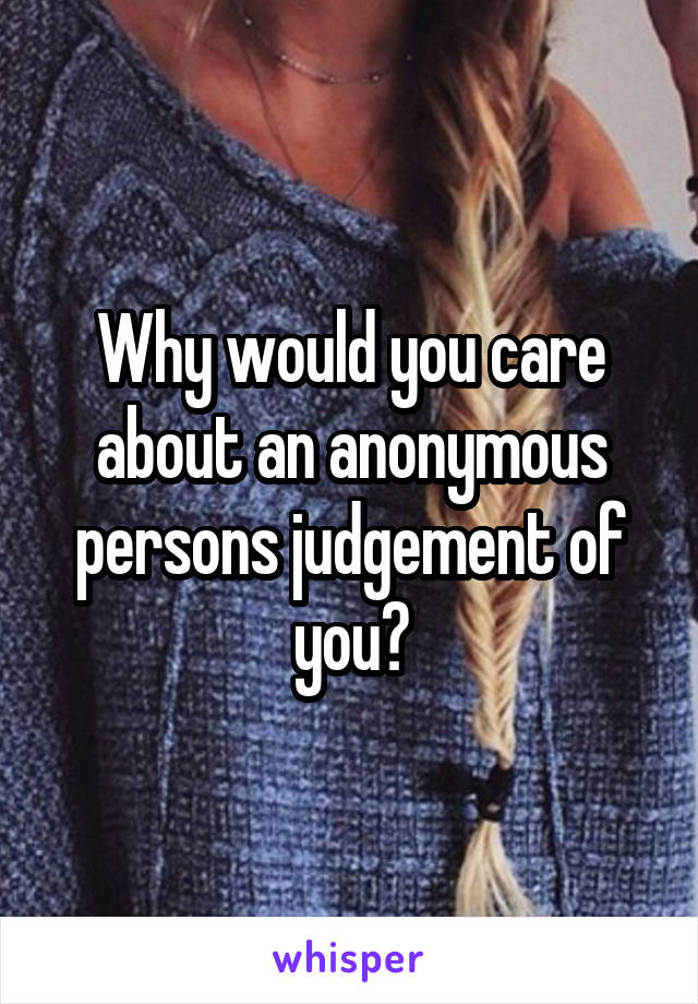 Why would you care about an anonymous persons judgement of you?