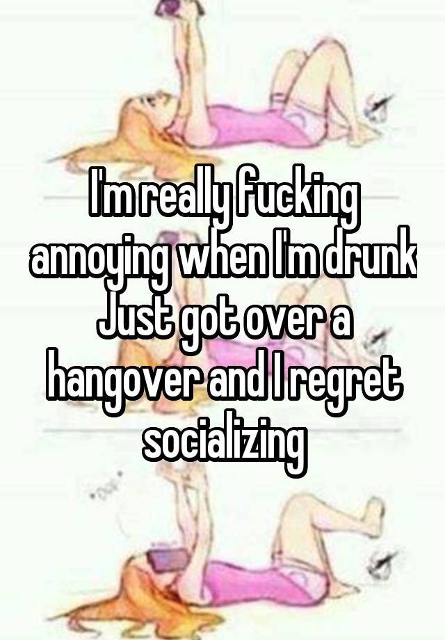 I'm really fucking annoying when I'm drunk
Just got over a hangover and I regret socializing