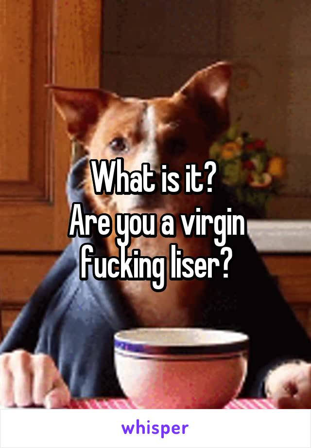 What is it? 
Are you a virgin fucking liser?