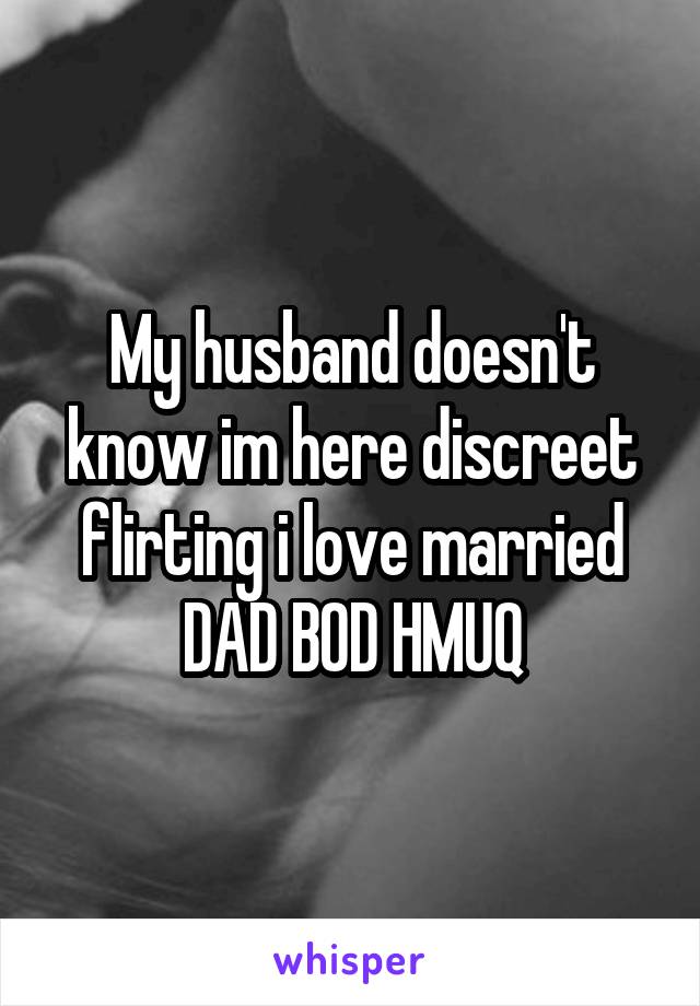 My husband doesn't know im here discreet flirting i love married
DAD BOD HMUQ