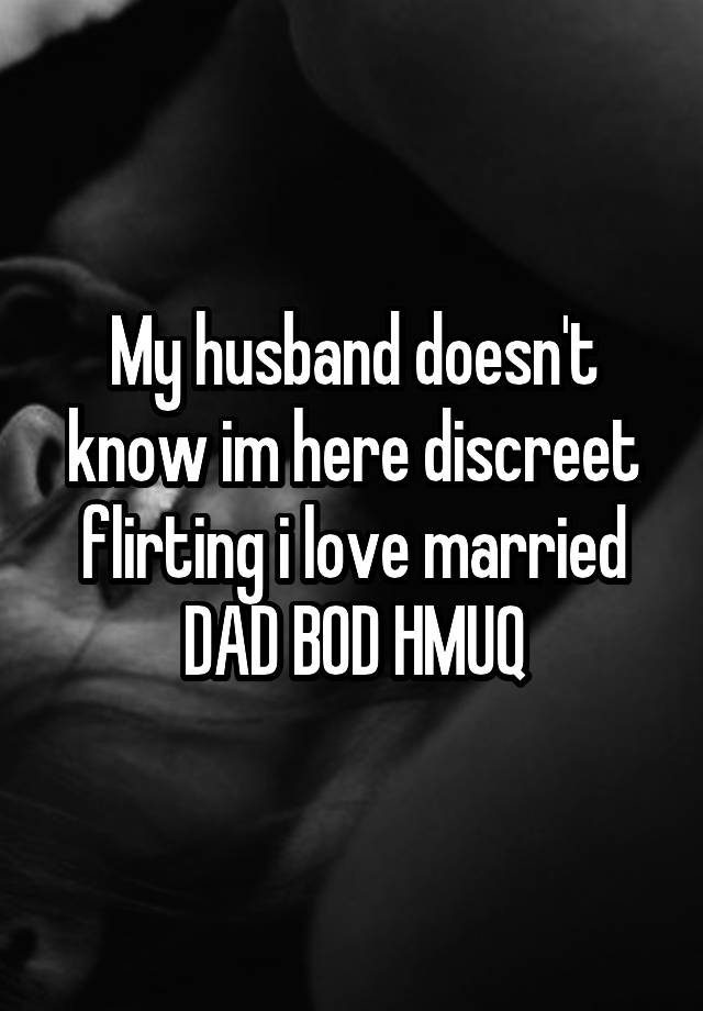 My husband doesn't know im here discreet flirting i love married
DAD BOD HMUQ