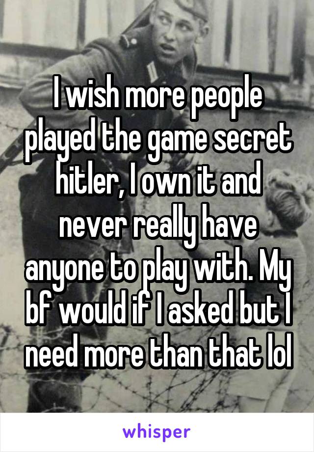 I wish more people played the game secret hitler, I own it and never really have anyone to play with. My bf would if I asked but I need more than that lol