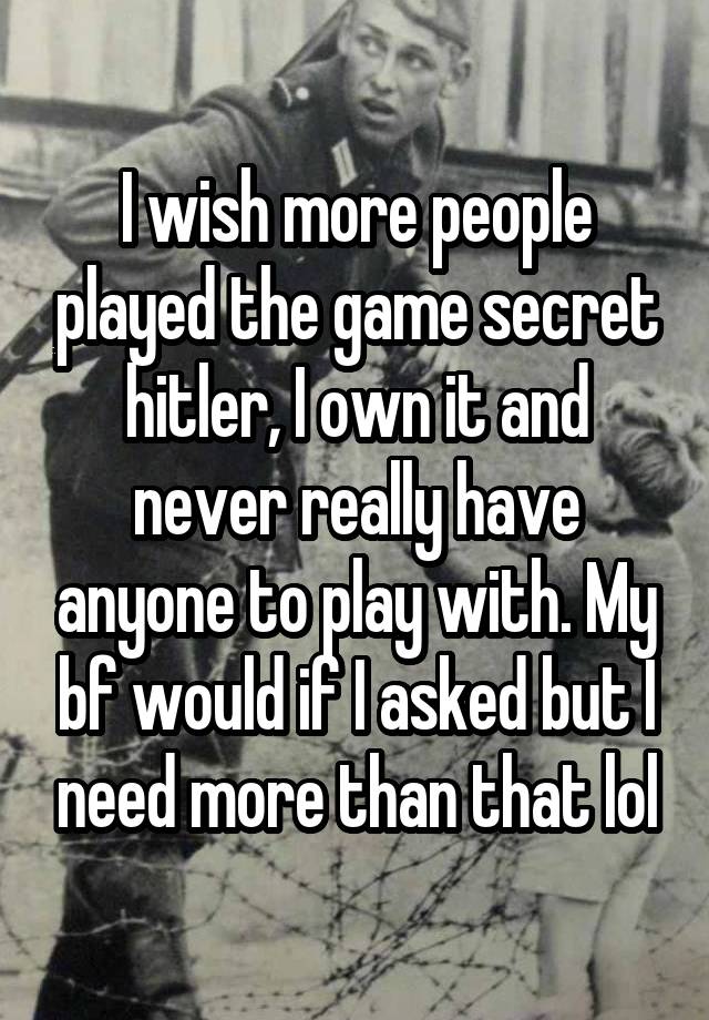 I wish more people played the game secret hitler, I own it and never really have anyone to play with. My bf would if I asked but I need more than that lol