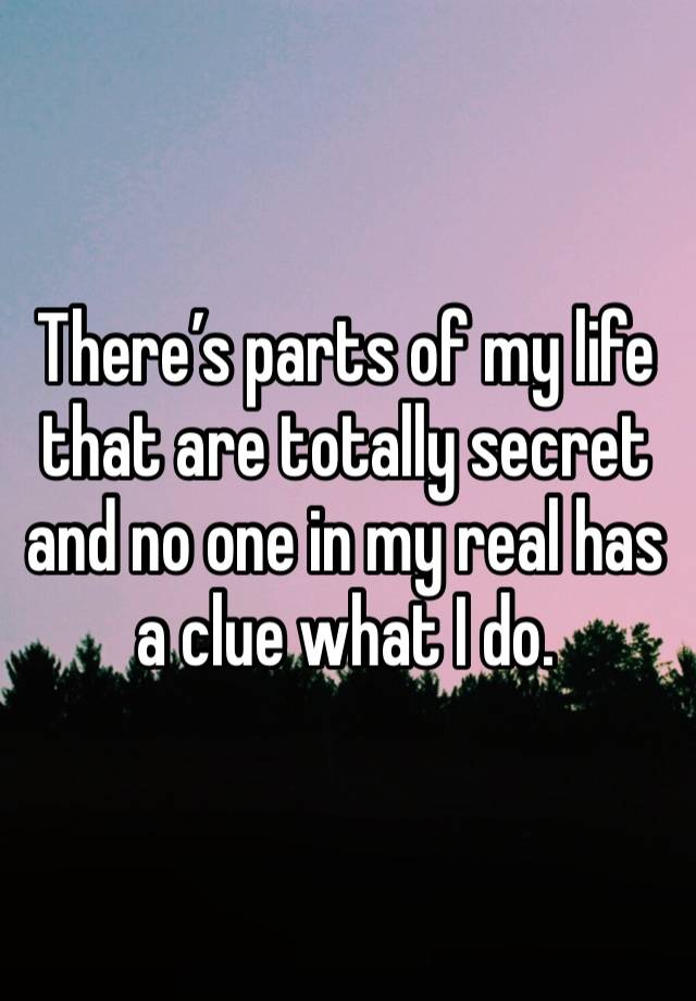 There’s parts of my life that are totally secret and no one in my real has a clue what I do. 