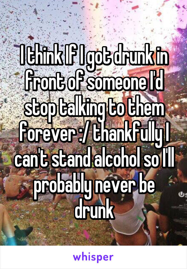 I think If I got drunk in front of someone I'd stop talking to them forever :/ thankfully I can't stand alcohol so I'll probably never be drunk