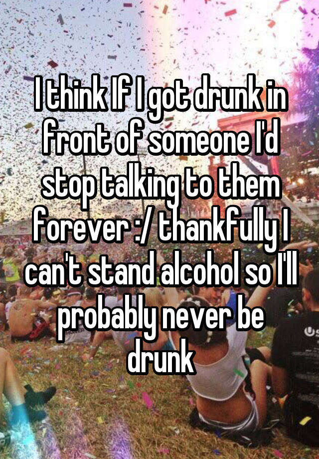 I think If I got drunk in front of someone I'd stop talking to them forever :/ thankfully I can't stand alcohol so I'll probably never be drunk