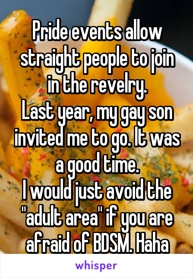 Pride events allow straight people to join in the revelry.
Last year, my gay son invited me to go. It was a good time.
I would just avoid the "adult area" if you are afraid of BDSM. Haha