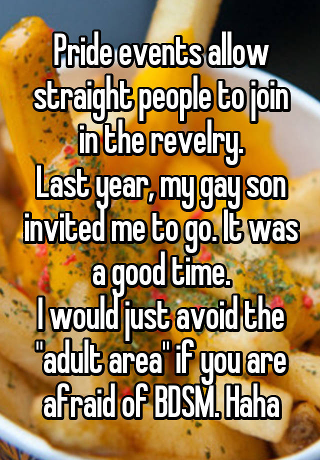 Pride events allow straight people to join in the revelry.
Last year, my gay son invited me to go. It was a good time.
I would just avoid the "adult area" if you are afraid of BDSM. Haha