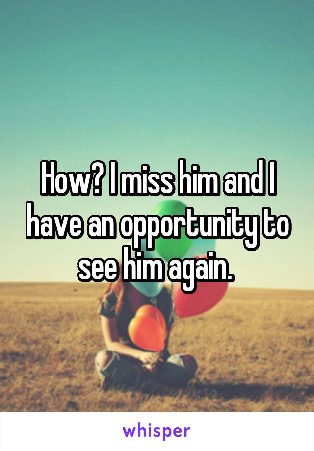 How? I miss him and I have an opportunity to see him again. 