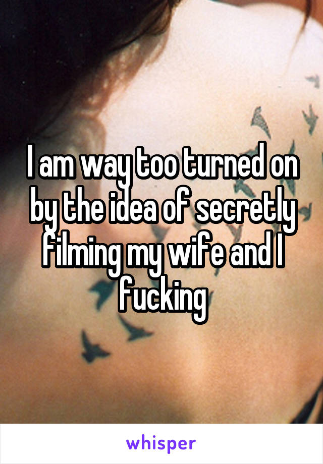 I am way too turned on by the idea of secretly filming my wife and I fucking