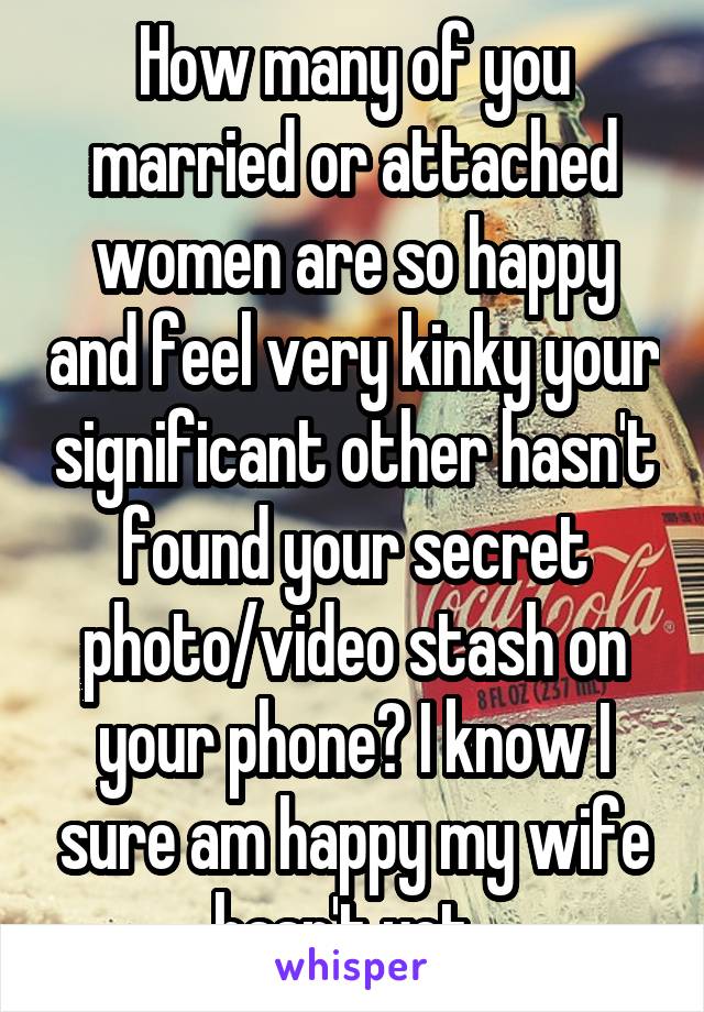 How many of you married or attached women are so happy and feel very kinky your significant other hasn't found your secret photo/video stash on your phone? I know I sure am happy my wife hasn't yet. 