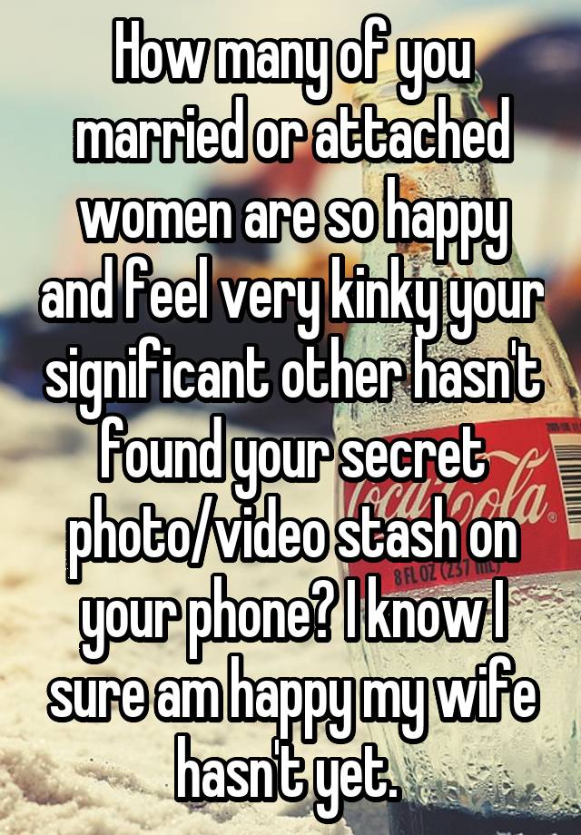 How many of you married or attached women are so happy and feel very kinky your significant other hasn't found your secret photo/video stash on your phone? I know I sure am happy my wife hasn't yet. 