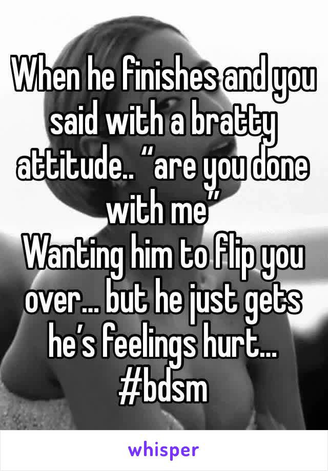 When he finishes and you said with a bratty attitude.. “are you done with me” 
Wanting him to flip you over… but he just gets he’s feelings hurt…
#bdsm 