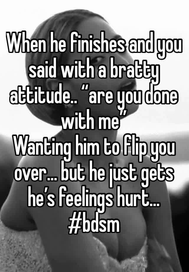 When he finishes and you said with a bratty attitude.. “are you done with me” 
Wanting him to flip you over… but he just gets he’s feelings hurt…
#bdsm 