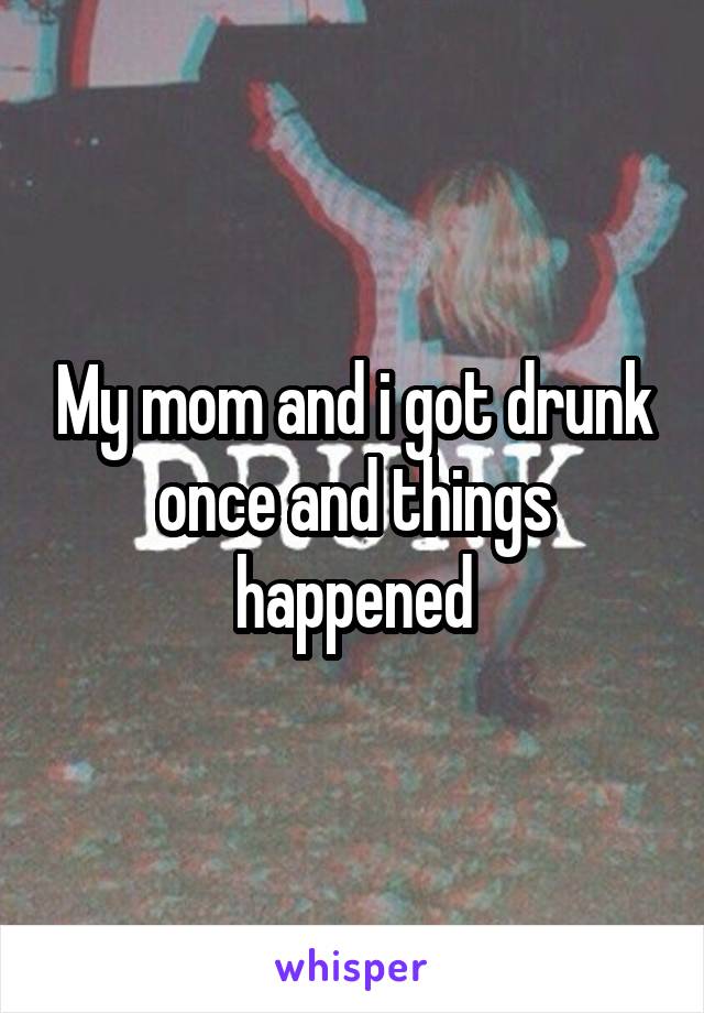 My mom and i got drunk once and things happened