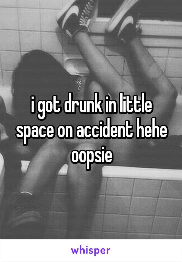 i got drunk in little space on accident hehe oopsie