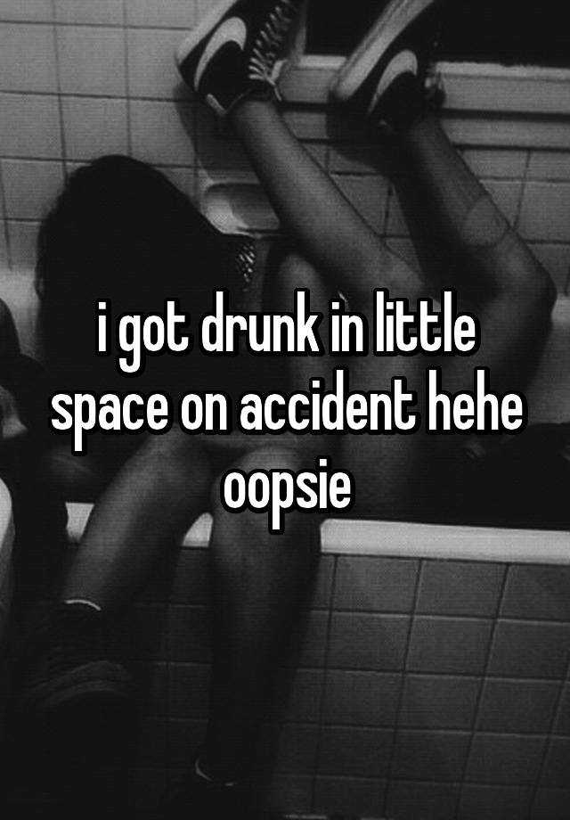 i got drunk in little space on accident hehe oopsie