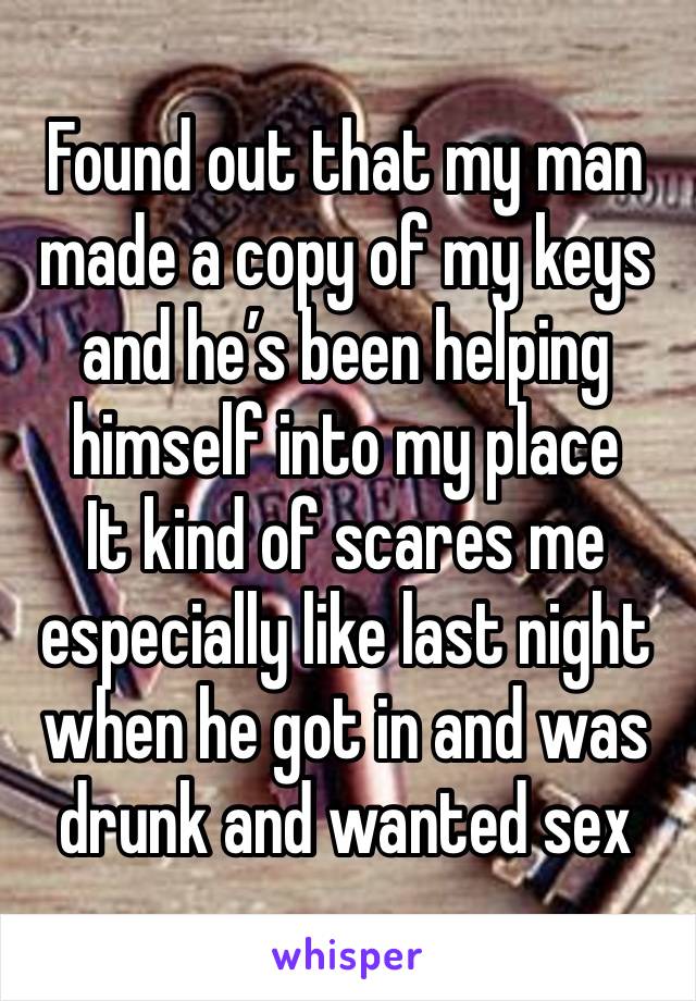 Found out that my man made a copy of my keys and he’s been helping himself into my place 
It kind of scares me especially like last night when he got in and was drunk and wanted sex