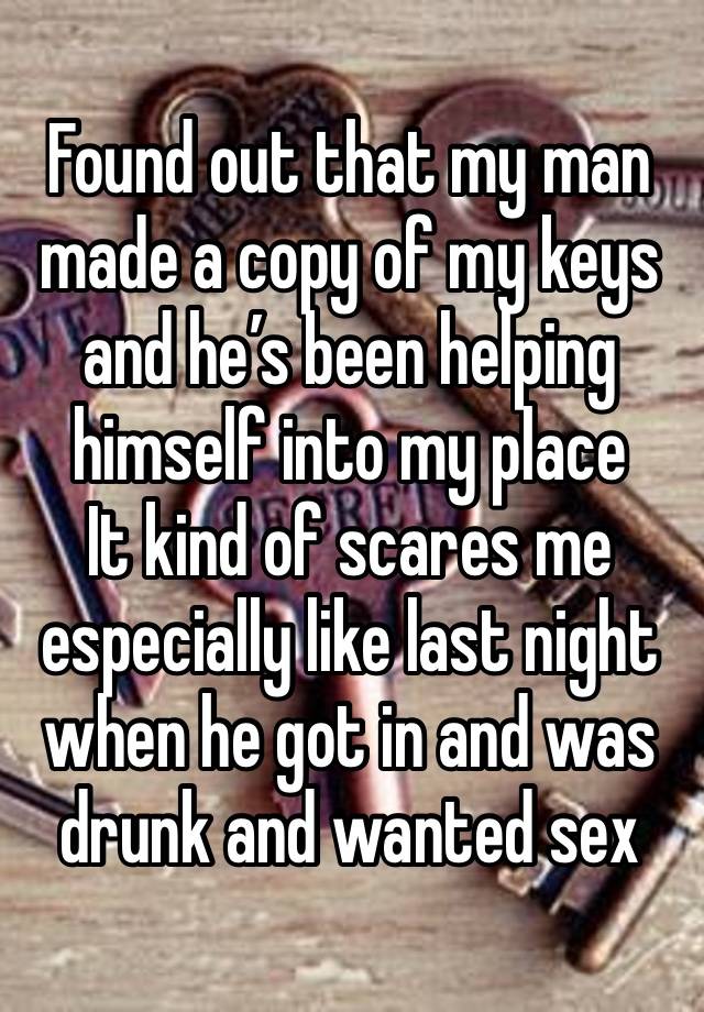 Found out that my man made a copy of my keys and he’s been helping himself into my place 
It kind of scares me especially like last night when he got in and was drunk and wanted sex