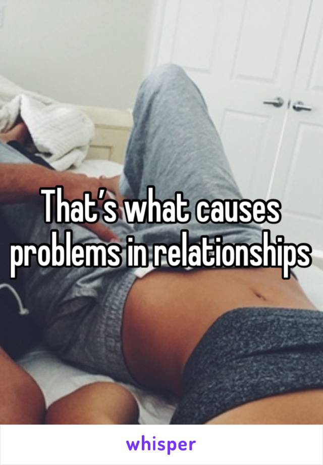 That’s what causes problems in relationships 