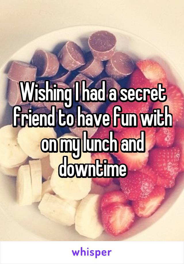 Wishing I had a secret friend to have fun with on my lunch and downtime