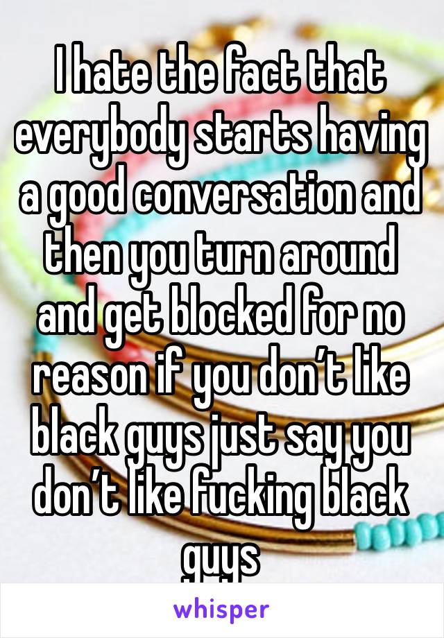 I hate the fact that everybody starts having a good conversation and then you turn around and get blocked for no reason if you don’t like black guys just say you don’t like fucking black guys