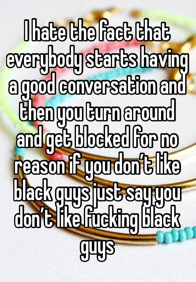 I hate the fact that everybody starts having a good conversation and then you turn around and get blocked for no reason if you don’t like black guys just say you don’t like fucking black guys