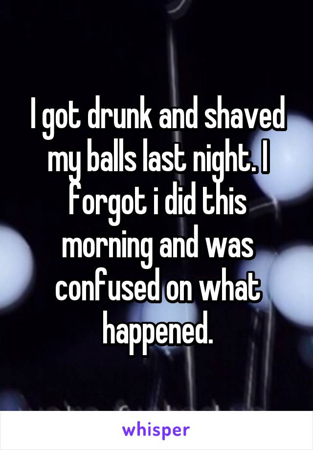 I got drunk and shaved my balls last night. I forgot i did this morning and was confused on what happened.