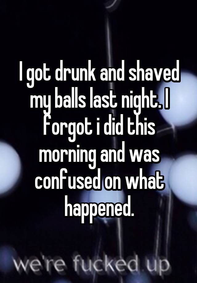 I got drunk and shaved my balls last night. I forgot i did this morning and was confused on what happened.