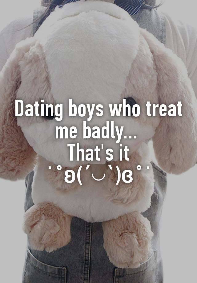 Dating boys who treat me badly... 
That's it ˙˚ʚ(´◡`)ɞ˚˙