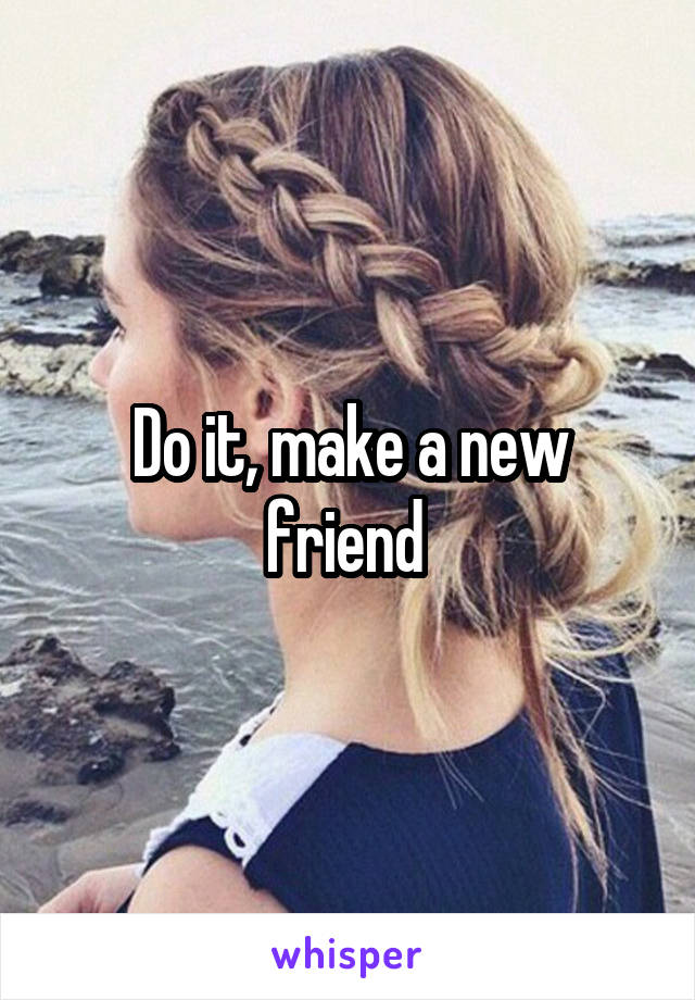 Do it, make a new friend 