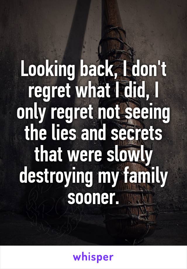 Looking back, I don't regret what I did, I only regret not seeing the lies and secrets that were slowly destroying my family sooner.