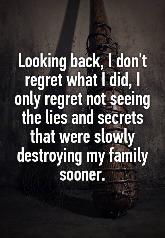 Looking back, I don't regret what I did, I only regret not seeing the lies and secrets that were slowly destroying my family sooner.