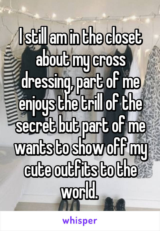 I still am in the closet about my cross dressing, part of me enjoys the trill of the secret but part of me wants to show off my cute outfits to the world. 