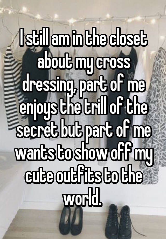 I still am in the closet about my cross dressing, part of me enjoys the trill of the secret but part of me wants to show off my cute outfits to the world. 