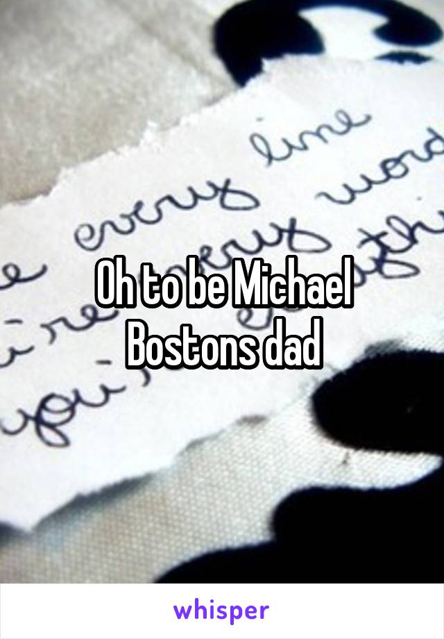 Oh to be Michael Bostons dad