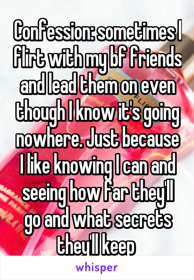 Confession: sometimes I flirt with my bf friends and lead them on even though I know it's going nowhere. Just because I like knowing I can and seeing how far they'll go and what secrets they'll keep 