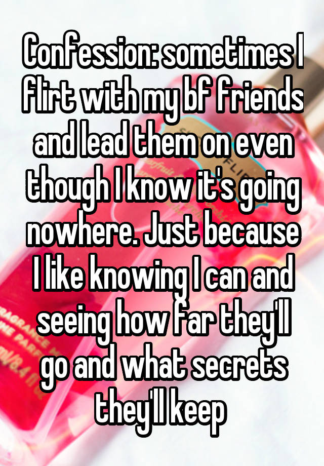 Confession: sometimes I flirt with my bf friends and lead them on even though I know it's going nowhere. Just because I like knowing I can and seeing how far they'll go and what secrets they'll keep 